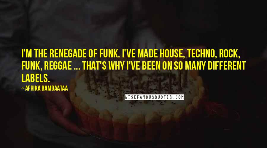 Afrika Bambaataa Quotes: I'm the renegade of funk. I've made house, techno, rock, funk, reggae ... That's why I've been on so many different labels.