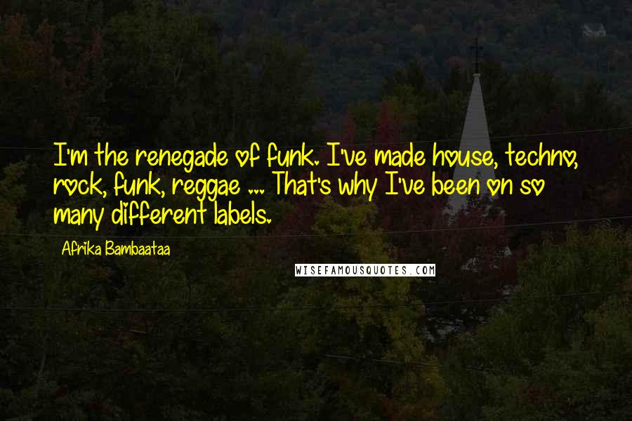 Afrika Bambaataa Quotes: I'm the renegade of funk. I've made house, techno, rock, funk, reggae ... That's why I've been on so many different labels.