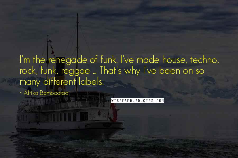Afrika Bambaataa Quotes: I'm the renegade of funk. I've made house, techno, rock, funk, reggae ... That's why I've been on so many different labels.