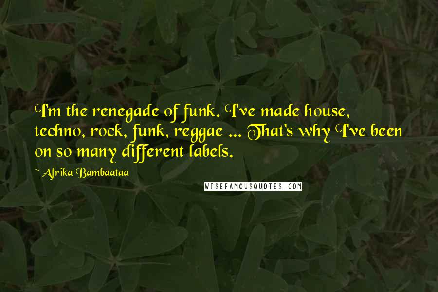 Afrika Bambaataa Quotes: I'm the renegade of funk. I've made house, techno, rock, funk, reggae ... That's why I've been on so many different labels.