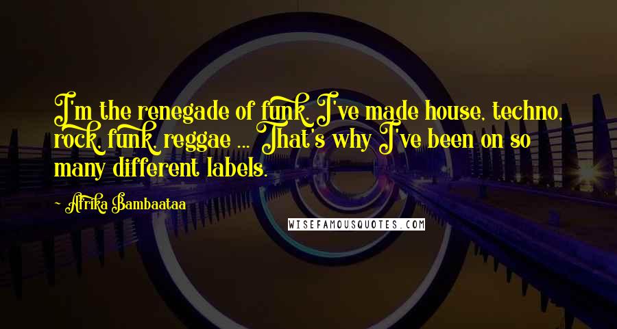 Afrika Bambaataa Quotes: I'm the renegade of funk. I've made house, techno, rock, funk, reggae ... That's why I've been on so many different labels.