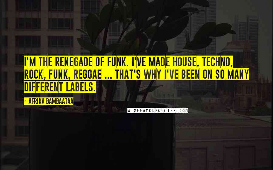 Afrika Bambaataa Quotes: I'm the renegade of funk. I've made house, techno, rock, funk, reggae ... That's why I've been on so many different labels.