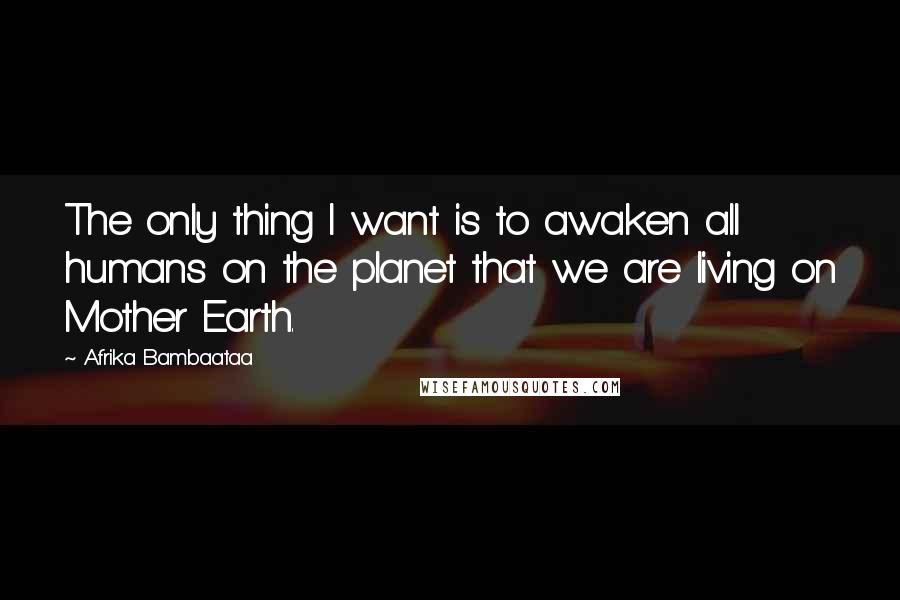 Afrika Bambaataa Quotes: The only thing I want is to awaken all humans on the planet that we are living on Mother Earth.