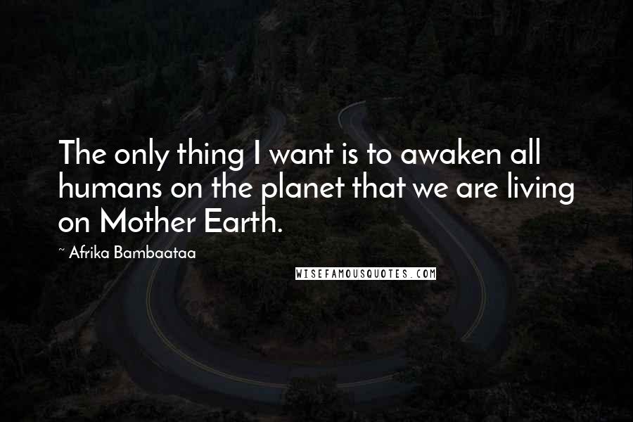 Afrika Bambaataa Quotes: The only thing I want is to awaken all humans on the planet that we are living on Mother Earth.