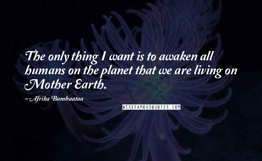 Afrika Bambaataa Quotes: The only thing I want is to awaken all humans on the planet that we are living on Mother Earth.