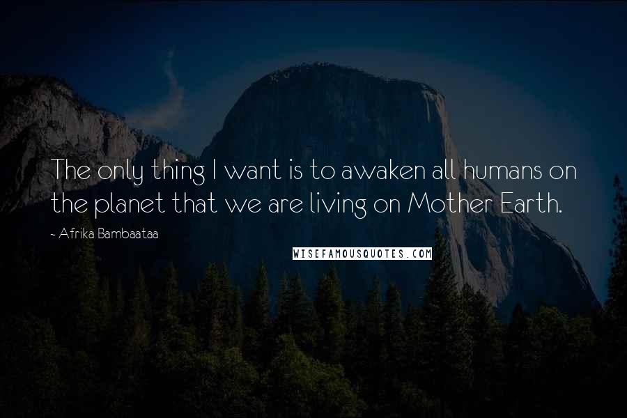 Afrika Bambaataa Quotes: The only thing I want is to awaken all humans on the planet that we are living on Mother Earth.