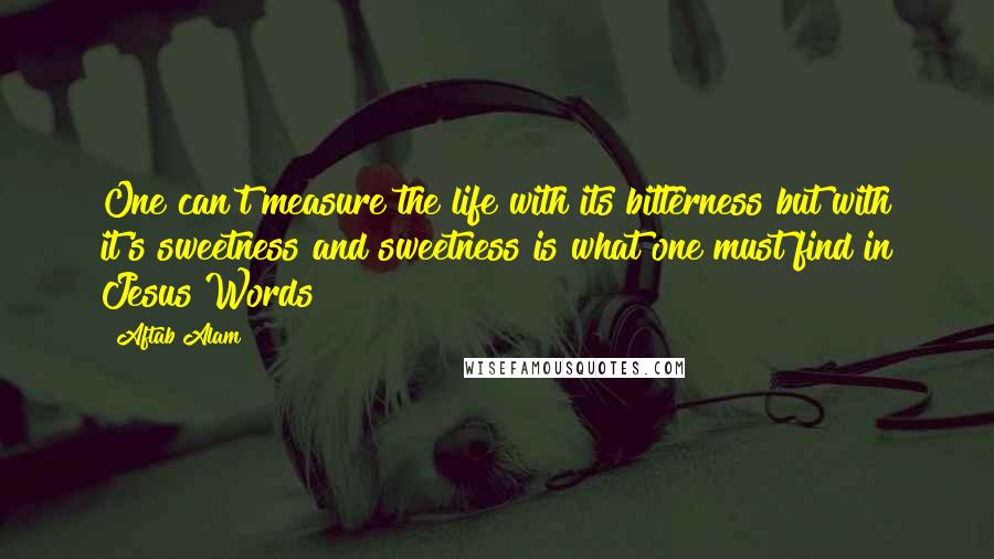 Aftab Alam Quotes: One can't measure the life with its bitterness but with it's sweetness and sweetness is what one must find in Jesus Words