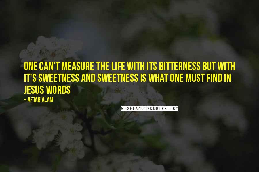 Aftab Alam Quotes: One can't measure the life with its bitterness but with it's sweetness and sweetness is what one must find in Jesus Words