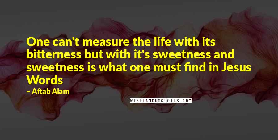 Aftab Alam Quotes: One can't measure the life with its bitterness but with it's sweetness and sweetness is what one must find in Jesus Words