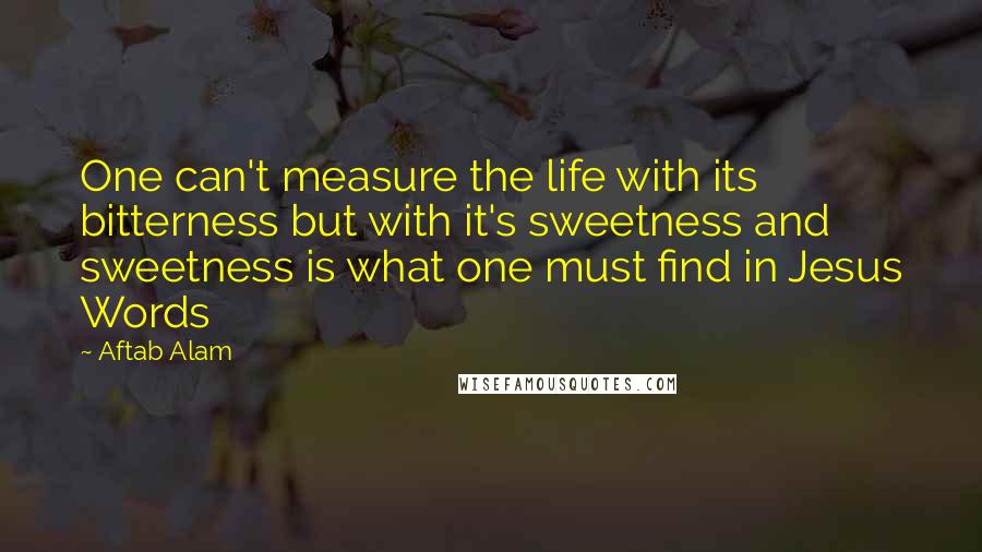 Aftab Alam Quotes: One can't measure the life with its bitterness but with it's sweetness and sweetness is what one must find in Jesus Words