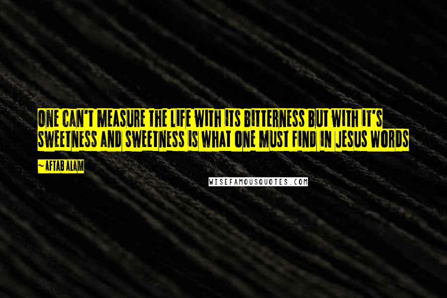 Aftab Alam Quotes: One can't measure the life with its bitterness but with it's sweetness and sweetness is what one must find in Jesus Words