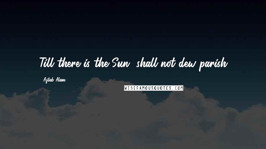 Aftab Alam Quotes: Till there is the Sun, shall not dew parish