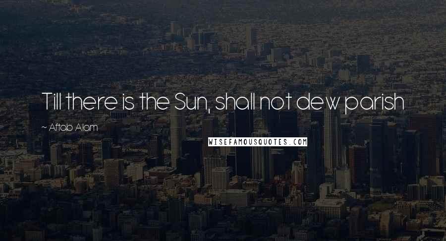 Aftab Alam Quotes: Till there is the Sun, shall not dew parish