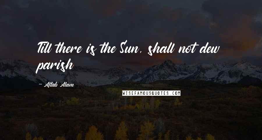 Aftab Alam Quotes: Till there is the Sun, shall not dew parish