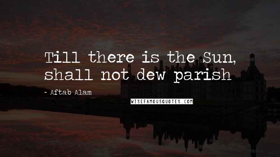 Aftab Alam Quotes: Till there is the Sun, shall not dew parish