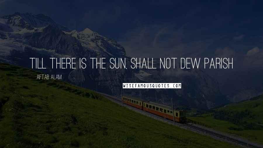 Aftab Alam Quotes: Till there is the Sun, shall not dew parish