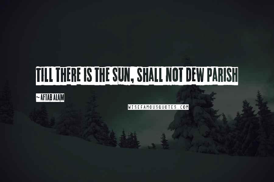 Aftab Alam Quotes: Till there is the Sun, shall not dew parish