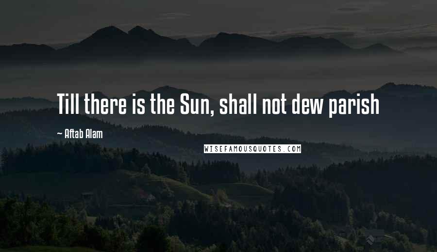 Aftab Alam Quotes: Till there is the Sun, shall not dew parish