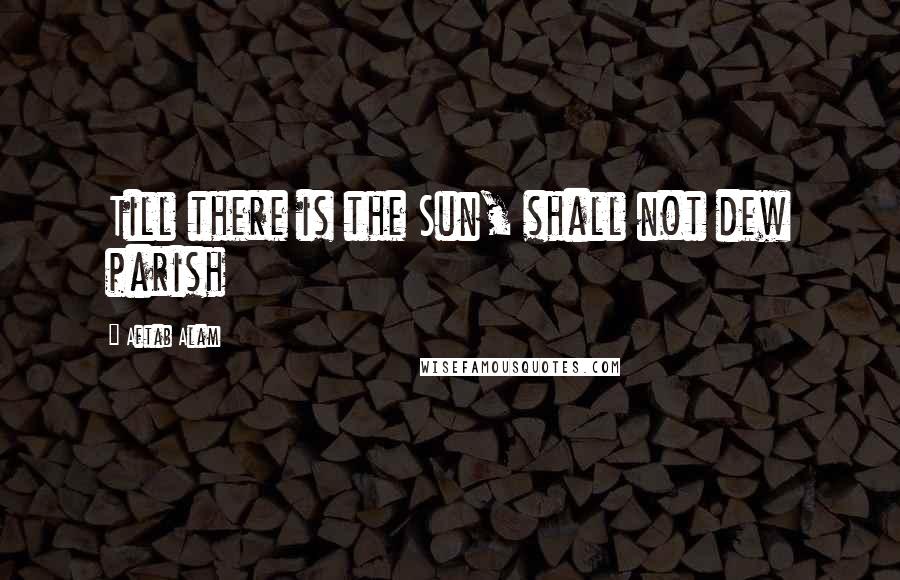 Aftab Alam Quotes: Till there is the Sun, shall not dew parish