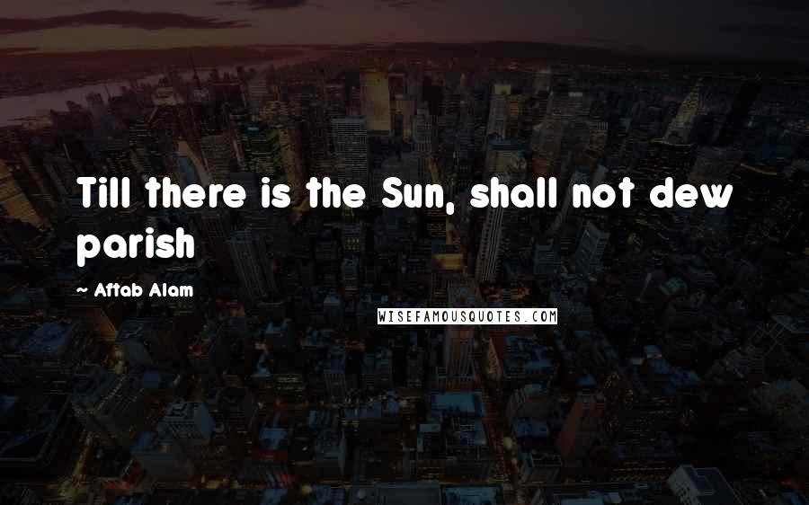 Aftab Alam Quotes: Till there is the Sun, shall not dew parish