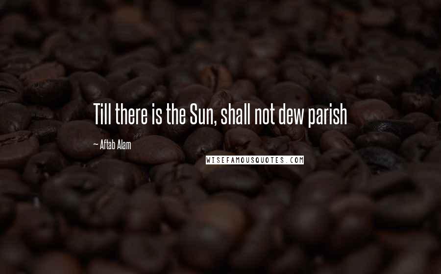 Aftab Alam Quotes: Till there is the Sun, shall not dew parish