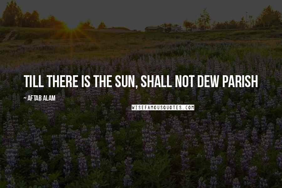 Aftab Alam Quotes: Till there is the Sun, shall not dew parish