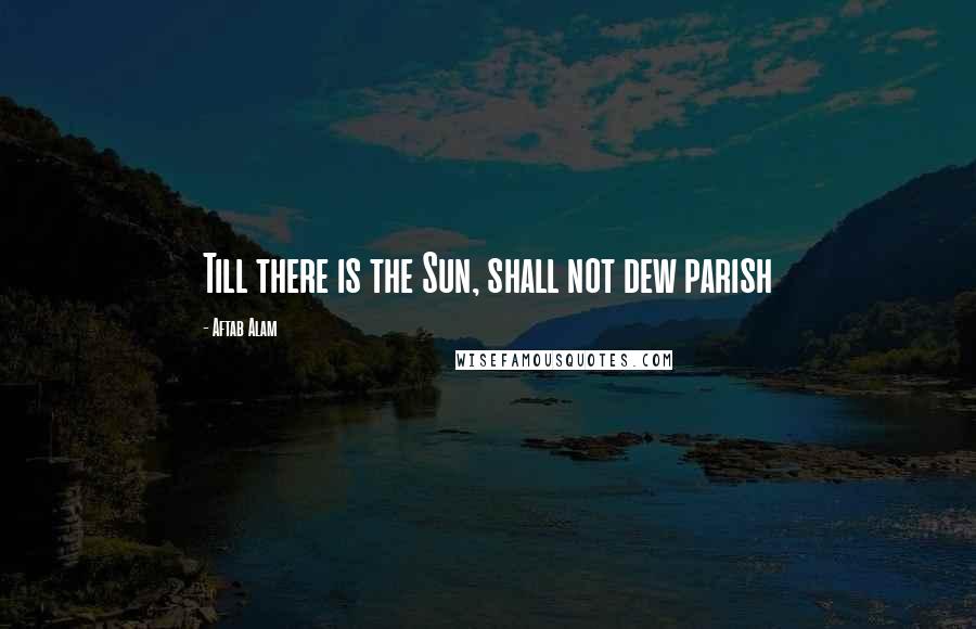 Aftab Alam Quotes: Till there is the Sun, shall not dew parish
