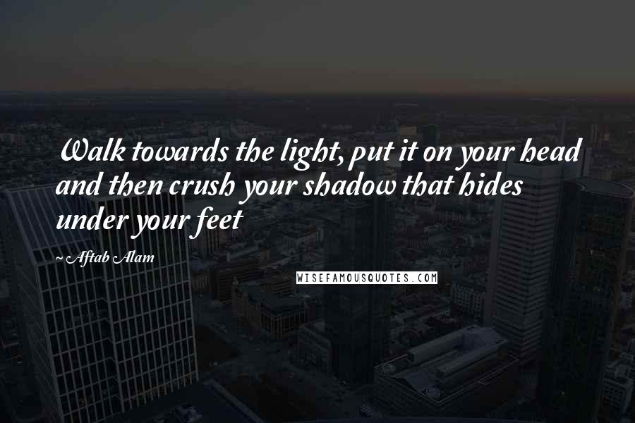 Aftab Alam Quotes: Walk towards the light, put it on your head and then crush your shadow that hides under your feet