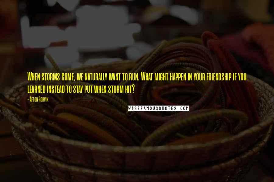 Afton Rorvik Quotes: When storms come, we naturally want to run. What might happen in your friendship if you learned instead to stay put when storm hit?
