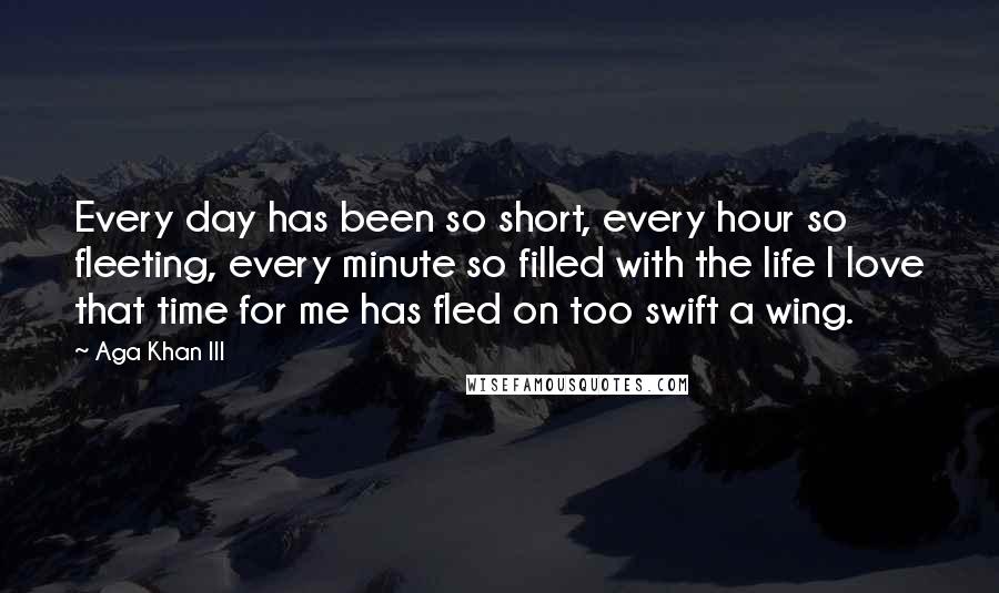 Aga Khan III Quotes: Every day has been so short, every hour so fleeting, every minute so filled with the life I love that time for me has fled on too swift a wing.