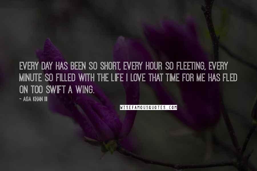 Aga Khan III Quotes: Every day has been so short, every hour so fleeting, every minute so filled with the life I love that time for me has fled on too swift a wing.