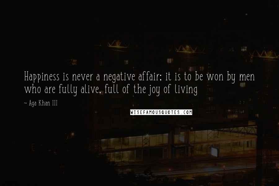 Aga Khan III Quotes: Happiness is never a negative affair; it is to be won by men who are fully alive, full of the joy of living