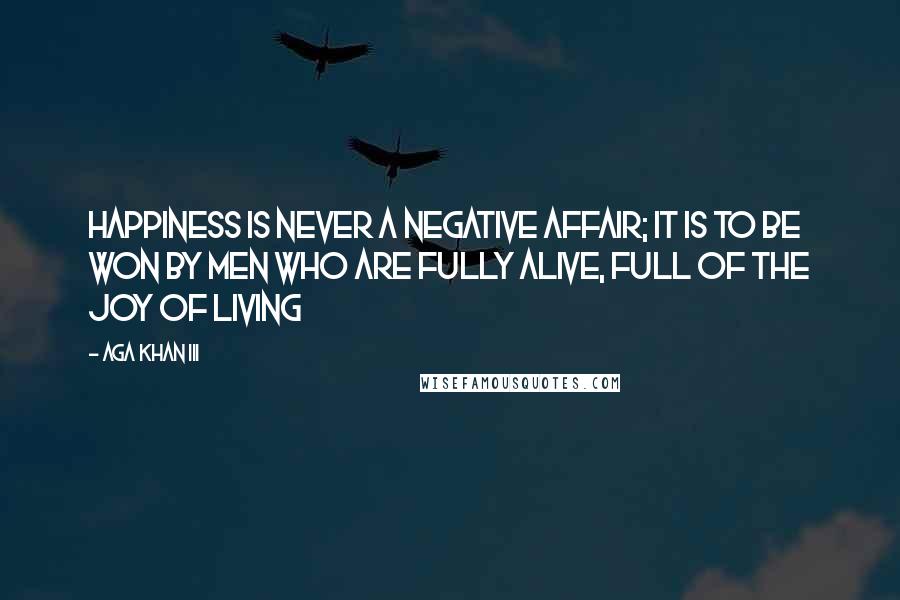 Aga Khan III Quotes: Happiness is never a negative affair; it is to be won by men who are fully alive, full of the joy of living