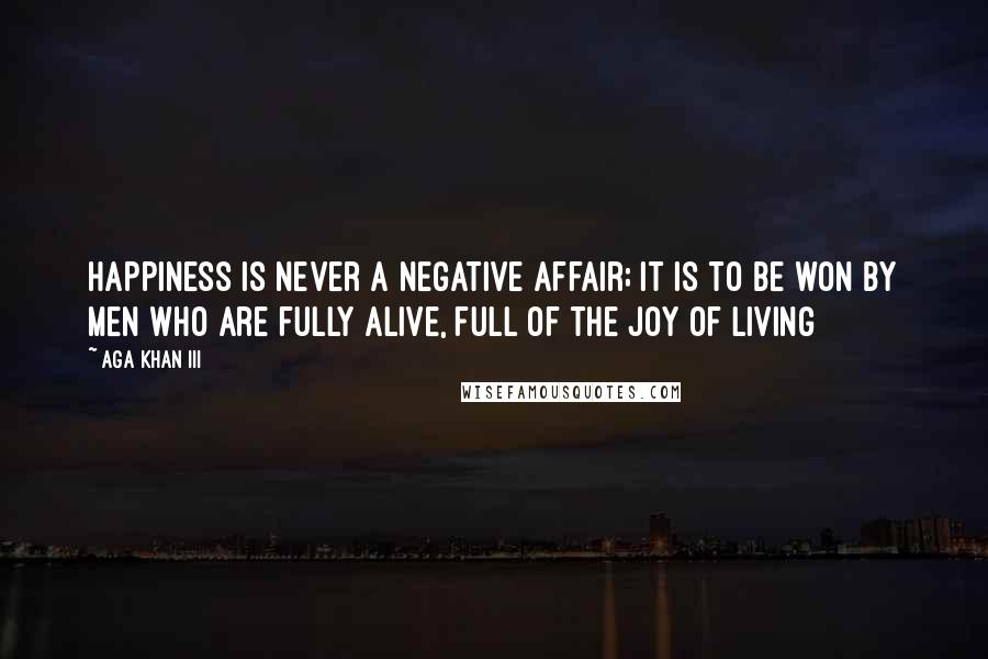 Aga Khan III Quotes: Happiness is never a negative affair; it is to be won by men who are fully alive, full of the joy of living