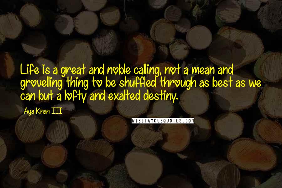 Aga Khan III Quotes: Life is a great and noble calling, not a mean and grovelling thing to be shuffled through as best as we can but a lofty and exalted destiny.