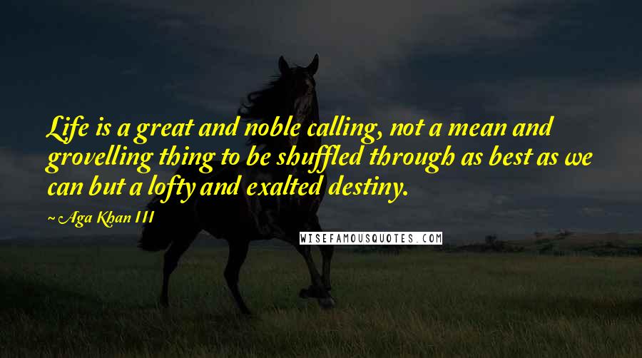 Aga Khan III Quotes: Life is a great and noble calling, not a mean and grovelling thing to be shuffled through as best as we can but a lofty and exalted destiny.