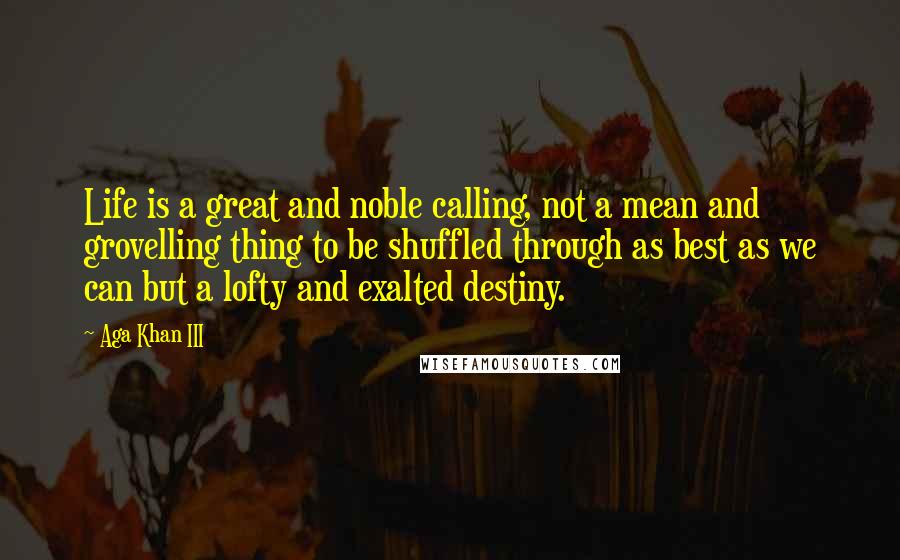 Aga Khan III Quotes: Life is a great and noble calling, not a mean and grovelling thing to be shuffled through as best as we can but a lofty and exalted destiny.