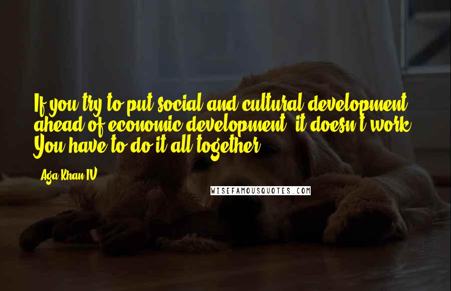 Aga Khan IV Quotes: If you try to put social and cultural development ahead of economic development, it doesn't work. You have to do it all together.