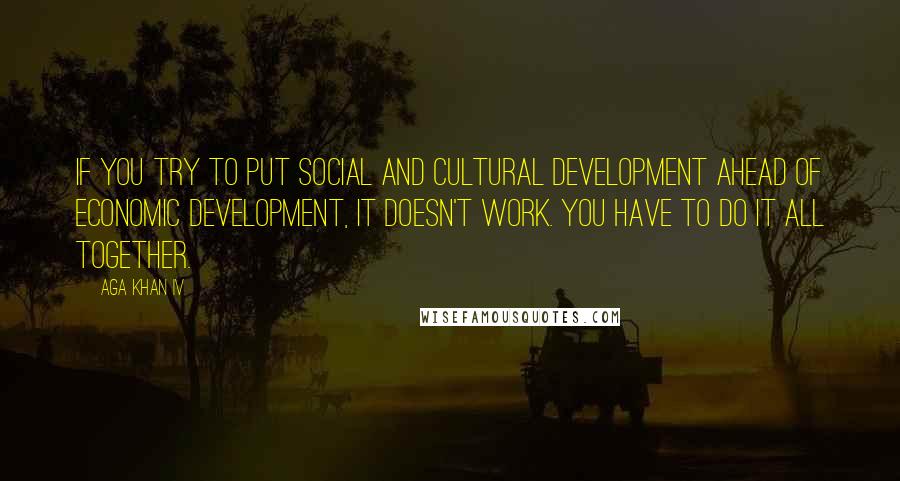 Aga Khan IV Quotes: If you try to put social and cultural development ahead of economic development, it doesn't work. You have to do it all together.