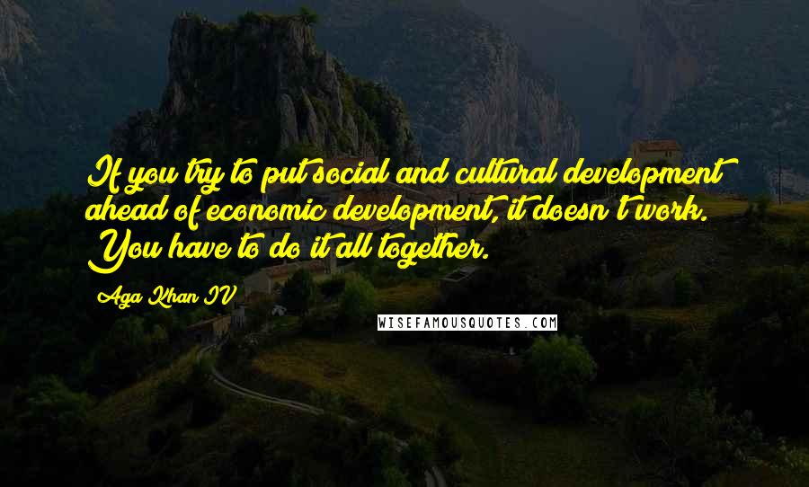 Aga Khan IV Quotes: If you try to put social and cultural development ahead of economic development, it doesn't work. You have to do it all together.