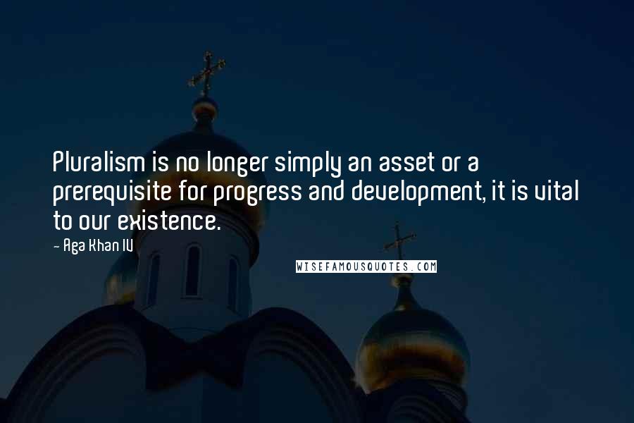 Aga Khan IV Quotes: Pluralism is no longer simply an asset or a prerequisite for progress and development, it is vital to our existence.