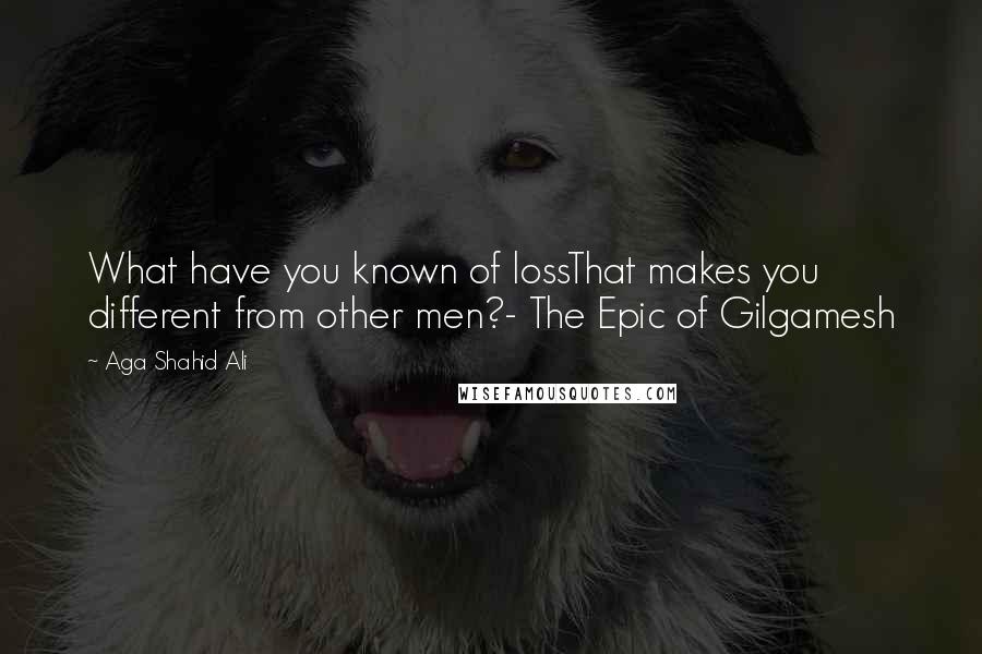 Aga Shahid Ali Quotes: What have you known of lossThat makes you different from other men?- The Epic of Gilgamesh