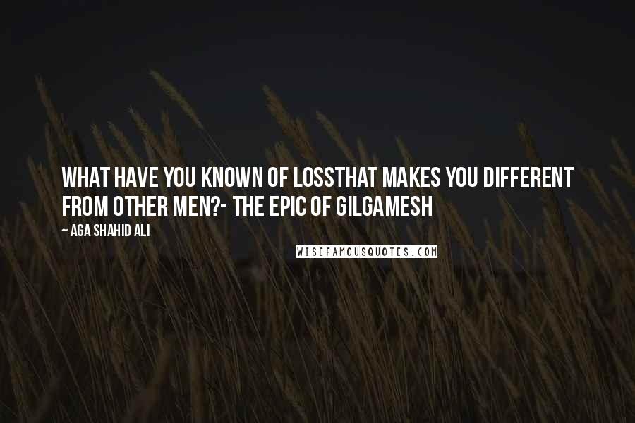 Aga Shahid Ali Quotes: What have you known of lossThat makes you different from other men?- The Epic of Gilgamesh