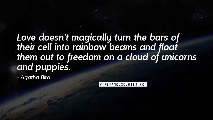 Agatha Bird Quotes: Love doesn't magically turn the bars of their cell into rainbow beams and float them out to freedom on a cloud of unicorns and puppies.