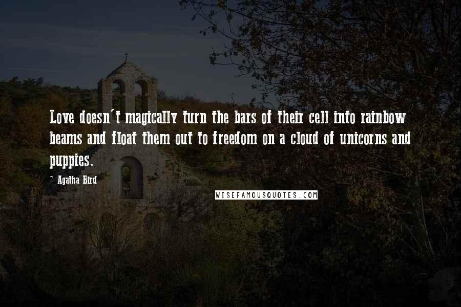 Agatha Bird Quotes: Love doesn't magically turn the bars of their cell into rainbow beams and float them out to freedom on a cloud of unicorns and puppies.