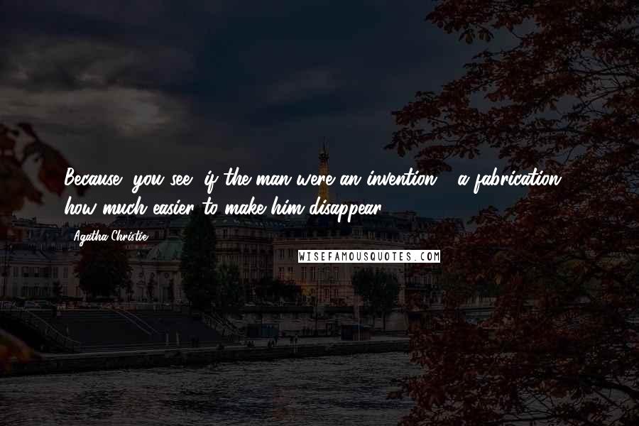 Agatha Christie Quotes: Because, you see, if the man were an invention - a fabrication - how much easier to make him disappear!