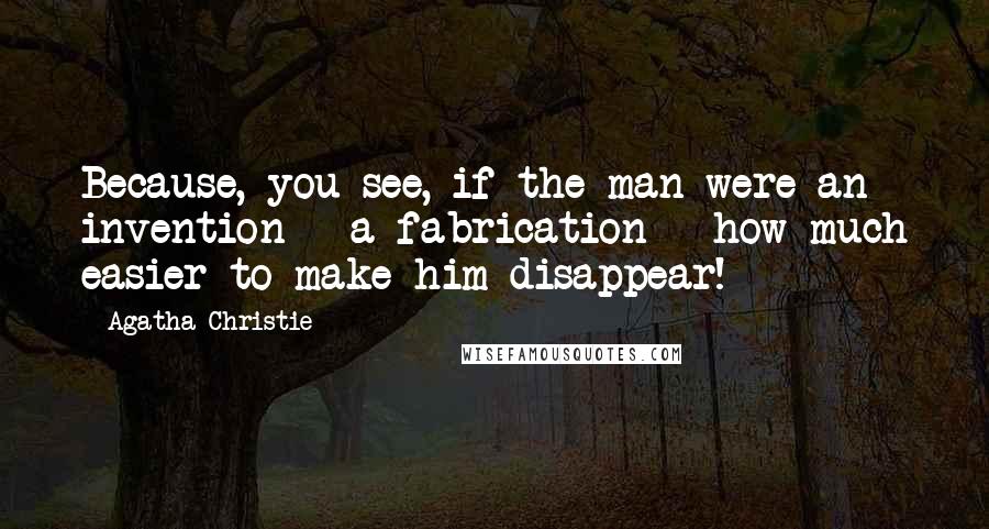 Agatha Christie Quotes: Because, you see, if the man were an invention - a fabrication - how much easier to make him disappear!