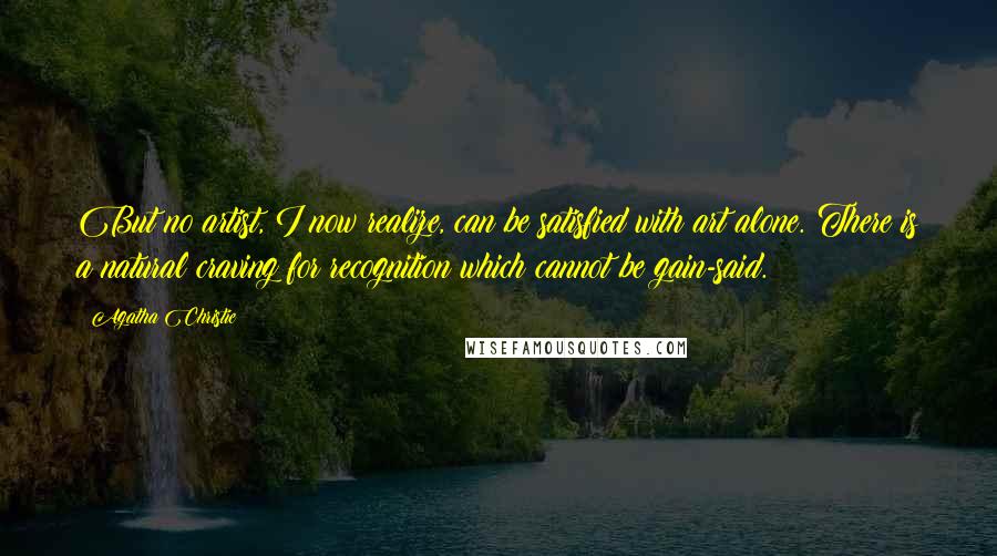 Agatha Christie Quotes: But no artist, I now realize, can be satisfied with art alone. There is a natural craving for recognition which cannot be gain-said.