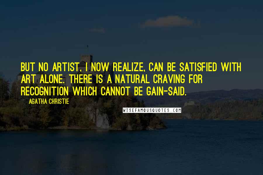 Agatha Christie Quotes: But no artist, I now realize, can be satisfied with art alone. There is a natural craving for recognition which cannot be gain-said.