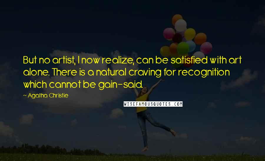 Agatha Christie Quotes: But no artist, I now realize, can be satisfied with art alone. There is a natural craving for recognition which cannot be gain-said.